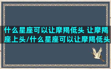 什么星座可以让摩羯低头 让摩羯座上头/什么星座可以让摩羯低头 让摩羯座上头-我的网站